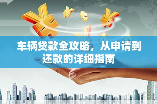 江东车辆贷款全攻略，从申请到还款的详细指南
