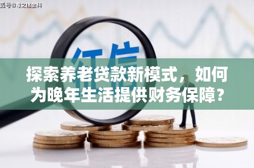 江东探索养老贷款新模式，如何为晚年生活提供财务保障？