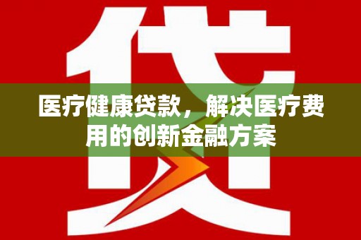 江东医疗健康贷款，解决医疗费用的创新金融方案