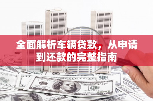 江东全面解析车辆贷款，从申请到还款的完整指南